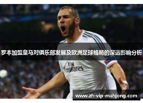 罗本加盟皇马对俱乐部发展及欧洲足球格局的深远影响分析 罗本加盟皇马对俱乐部发展及欧洲足球格局的深远影响分析