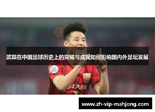 武磊在中国足球历史上的突破与成就如何影响国内外足坛发展 武磊在中国足球历史上的突破与成就如何影响国内外足坛发展