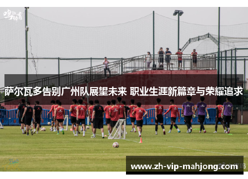 萨尔瓦多告别广州队展望未来 职业生涯新篇章与荣耀追求