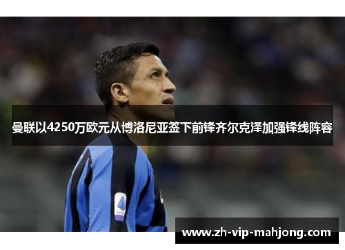 曼联以4250万欧元从博洛尼亚签下前锋齐尔克泽加强锋线阵容 曼联以4250万欧元从博洛尼亚签下前锋齐尔克泽加强锋线阵容