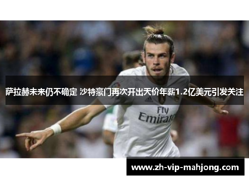 萨拉赫未来仍不确定 沙特豪门再次开出天价年薪1.2亿美元引发关注 萨拉赫未来仍不确定 沙特豪门再次开出天价年薪1.2亿美元引发关注