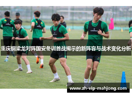 重庆铜梁龙对阵国安冬训首战揭示的新阵容与战术变化分析