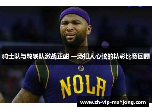 骑士队与鹈鹕队激战正酣 一场扣人心弦的精彩比赛回顾